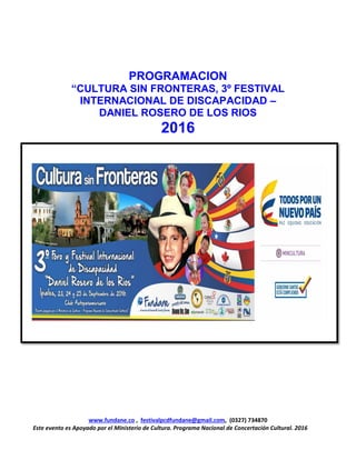www.fundane.co , festivalpcdfundane@gmail.com, (0327) 734870
Este evento es Apoyado por el Ministerio de Cultura. Programa Nacional de Concertación Cultural. 2016
PROGRAMACION
“CULTURA SIN FRONTERAS, 3º FESTIVAL
INTERNACIONAL DE DISCAPACIDAD –
DANIEL ROSERO DE LOS RIOS
2016
 