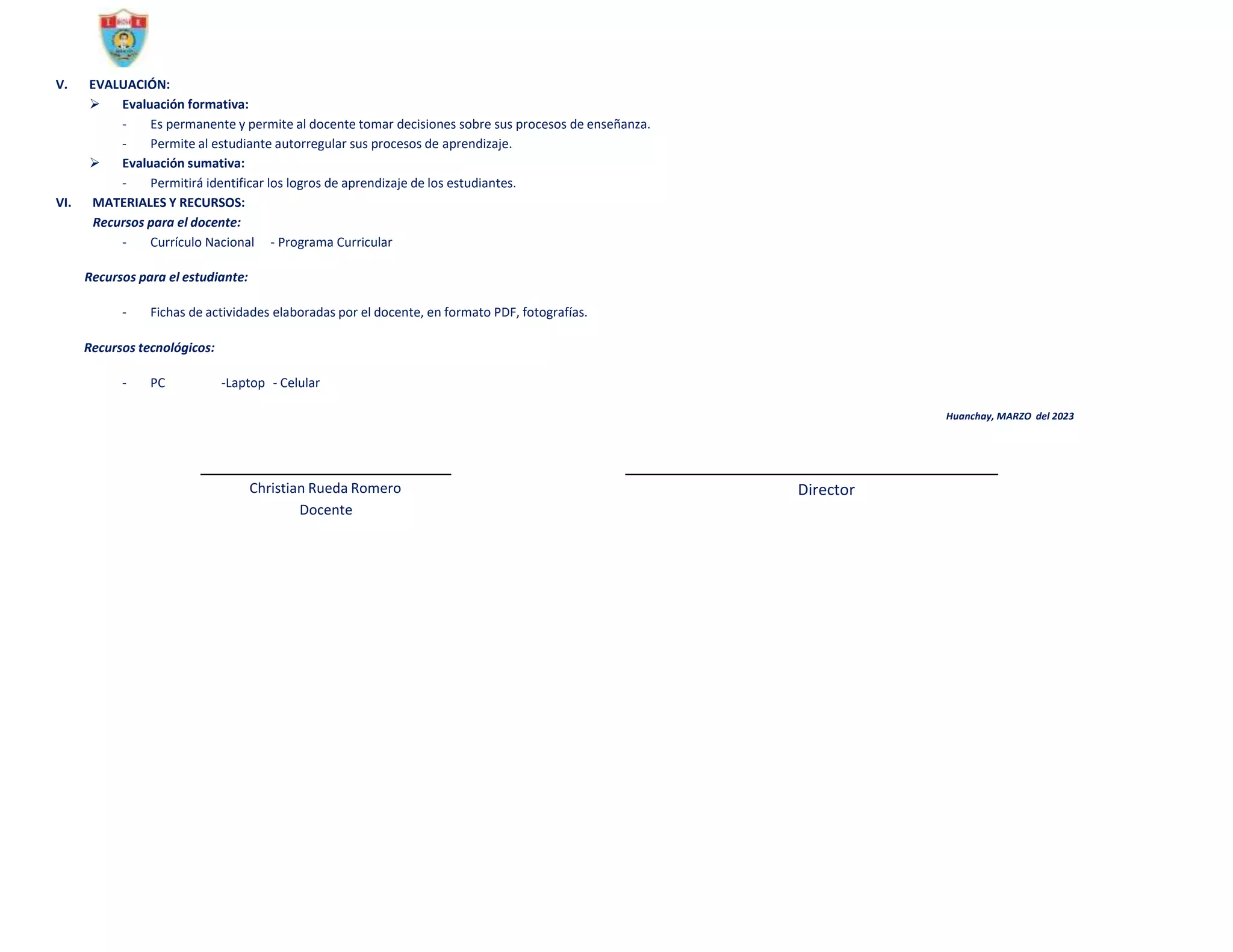 V. EVALUACIÓN:
 Evaluación formativa:
- Es permanente y permite al docente tomar decisiones sobre sus procesos de enseñanza.
- Permite al estudiante autorregular sus procesos de aprendizaje.
 Evaluación sumativa:
- Permitirá identificar los logros de aprendizaje de los estudiantes.
VI. MATERIALES Y RECURSOS:
Recursos para el docente:
- Currículo Nacional - Programa Curricular
Recursos para el estudiante:
- Fichas de actividades elaboradas por el docente, en formato PDF, fotografías.
Recursos tecnológicos:
- PC -Laptop - Celular
Huanchay, MARZO del 2023
Christian Rueda Romero
Docente
Director
 