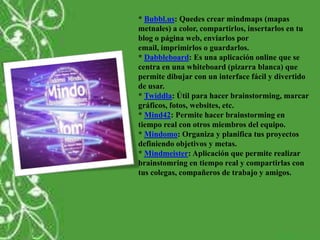 * Bubbl.us: Quedes crear mindmaps (mapas
metnales) a color, compartirlos, insertarlos en tu
blog o página web, enviarlos por
email, imprimirlos o guardarlos.
* Dabbleboard: Es una aplicación online que se
centra en una whiteboard (pizarra blanca) que
permite dibujar con un interface fácil y divertido
de usar.
* Twiddla: Útil para hacer brainstorming, marcar
gráficos, fotos, websites, etc.
* Mind42: Permite hacer brainstorming en
tiempo real con otros miembros del equipo.
* Mindomo: Organiza y planifica tus proyectos
definiendo objetivos y metas.
* Mindmeister: Aplicación que permite realizar
brainstomring en tiempo real y compartirlas con
tus colegas, compañeros de trabajo y amigos.
 