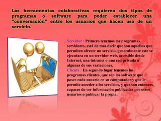 Las herramientas colaborativas requieren dos tipos de
programas o software para poder establecer una
“conversación” entre los usuarios que hacen uso de un
servicio.


                    Servidor : Primero tenemos los programas
                    servidores, está de mas decir que son aquellos que
                    permiten ofrecer un servicio, generalmente este se
                    ejecutara en un servidor web, accesible desde
                    Internet, una intranet o una red privada o
                    algunas de sus variaciones.
                    Cliente : En segundo lugar tenemos los
                    programas clientes, que son los software que
                    posee cada usuario en su computador y que le
                    permite acceder a los servicios, y que son entonces
                    capaces de ver información publicadas por otros
                    usuarios o publicar la propia.
 