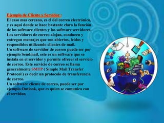 Ejemplo de Cliente y Servidor :
El caso mas cercano, es el del correo electrónico,
y es aquí donde se hace bastante claro la función
de los software clientes y los software servidores.
Los servidores de correo alojan, conducen y
entregan mensajes que son abiertos, leídos y
respondidos utilizando clientes de mail.
Un software de servidor de correo puede ser por
ejemplo Sendmail, este es un software que se
instala en el servidor y permite ofrecer el servicio
de correo. Este servicio de correo se llama
generalmente SMTP ( Simple Mail Transfer
Protocol ) es decir un protocolo de transferencia
de correo.
Un software cliente de correo, puede ser por
ejemplo Outlook, que es quien se comunica con
el servidor.
 