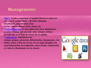 Management:

•Stixy: Ayuda a organizar el mundo laboral en pizarras
web-based compartibles y flexibles llamadas
stixyboards, así podemos crear
tareas, citas, archivos, fotos, notas, etc.
•Project2Manage: Es una aplicación para administrar
proyectos online que permite estar siempre al día y
actualizado en el flujo de tareas de tu equipo.
* Laboratree: Administra tus
colegas, grupos, proyectos, laboratorios, documentos, reu
niones, notas y lista de correo. Es un lugar dirigido a la
experimentación, investigación, observación, colaboració
n y todo lo relacionado con la ciencia
 