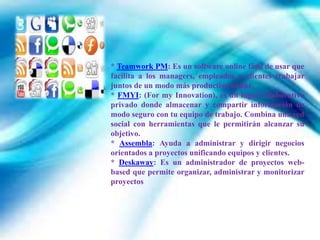 * Teamwork PM: Es un software online fácil de usar que
facilita a los managers, empleados y clientes trabajar
juntos de un modo más productivo online.
* FMYI: (For my Innovation), es un lugar colaborativo
privado donde almacenar y compartir información de
modo seguro con tu equipo de trabajo. Combina una red
social con herramientas que le permitirán alcanzar su
objetivo.
* Assembla: Ayuda a administrar y dirigir negocios
orientados a proyectos unificando equipos y clientes.
* Deskaway: Es un administrador de proyectos web-
based que permite organizar, administrar y monitorizar
proyectos
 