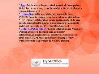* 5pm: Puede ser ese lugar central a partir del cual podrás
dirigir las tareas y proyectos, la colaboración y el trabajo en
equipo, informes, etc.
* Hyperoffice: Software colaborativo pensado para
PYMES. Permite compartir outlook y documentos online.
* Ice 3 Online Collaboration es una aplicación fácil de usar
para la comunicación diaria, la colaboración y compartir
archivos [ Sugerida por Peter Inchley, Gracias ]
* CodeTwo Public Folders: Es una extensión para Microsoft
Outlook extension diseñada para compartir
calendarios, contactos, tareas, emails y documentos con
otros usuarios . PErmite compratir en tiempo-real y
trabajar offline [Sugerencia de Natally, gracias]
 