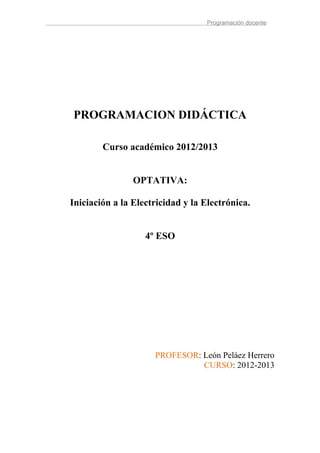 Programación docente




PROGRAMACION DIDÁCTICA

        Curso académico 2012/2013


                OPTATIVA:

Iniciación a la Electricidad y la Electrónica.


                   4º ESO




                     PROFESOR: León Peláez Herrero
                               CURSO: 2012-2013
 
