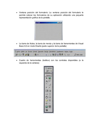  Ventana posición del formulario: La ventana posición del formulario le
permite colocar los formularios de su aplicación utilizando una pequeña
representación gráfica de la pantalla.
 La barra de títulos, la barra de menús y la barra de herramientas de Visual
Basic 6.0 en modo Diseño (parte superior de la pantalla)
 Cuadro de herramientas (toolbox) con los controles disponibles (a la
izquierda de la ventana)
 