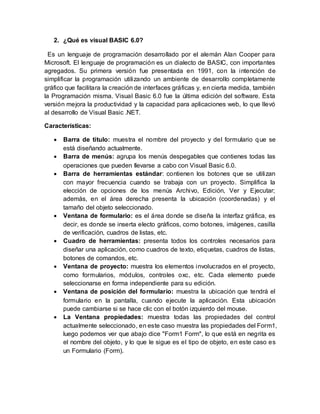 2. ¿Qué es visual BASIC 6.0?
Es un lenguaje de programación desarrollado por el alemán Alan Cooper para
Microsoft. El lenguaje de programación es un dialecto de BASIC, con importantes
agregados. Su primera versión fue presentada en 1991, con la intención de
simplificar la programación utilizando un ambiente de desarrollo completamente
gráfico que facilitara la creación de interfaces gráficas y, en cierta medida, también
la Programación misma. Visual Basic 6.0 fue la última edición del software. Esta
versión mejora la productividad y la capacidad para aplicaciones web, lo que llevó
al desarrollo de Visual Basic .NET.
Características:
 Barra de título: muestra el nombre del proyecto y del formulario que se
está diseñando actualmente.
 Barra de menús: agrupa los menús despegables que contienes todas las
operaciones que pueden llevarse a cabo con Visual Basic 6.0.
 Barra de herramientas estándar: contienen los botones que se utilizan
con mayor frecuencia cuando se trabaja con un proyecto. Simplifica la
elección de opciones de los menús Archivo, Edición, Ver y Ejecutar;
además, en el área derecha presenta la ubicación (coordenadas) y el
tamaño del objeto seleccionado.
 Ventana de formulario: es el área donde se diseña la interfaz gráfica, es
decir, es donde se inserta electo gráficos, como botones, imágenes, casilla
de verificación, cuadros de listas, etc.
 Cuadro de herramientas: presenta todos los controles necesarios para
diseñar una aplicación, como cuadros de texto, etiquetas, cuadros de listas,
botones de comandos, etc.
 Ventana de proyecto: muestra los elementos involucrados en el proyecto,
como formularios, módulos, controles oxc, etc. Cada elemento puede
seleccionarse en forma independiente para su edición.
 Ventana de posición del formulario: muestra la ubicación que tendrá el
formulario en la pantalla, cuando ejecute la aplicación. Esta ubicación
puede cambiarse si se hace clic con el botón izquierdo del mouse.
 La Ventana propiedades: muestra todas las propiedades del control
actualmente seleccionado, en este caso muestra las propiedades del Form1,
luego podemos ver que abajo dice "Form1 Form", lo que está en negrita es
el nombre del objeto, y lo que le sigue es el tipo de objeto, en este caso es
un Formulario (Form).
 