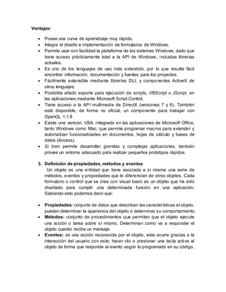 Ventajas:
 Posee una curva de aprendizaje muy rápida.
 Integra el diseño e implementación de formularios de Windows.
 Permite usar con facilidad la plataforma de los sistemas Windows, dado que
tiene acceso prácticamente total a la API de Windows, incluidas librerías
actuales.
 Es uno de los lenguajes de uso más extendido, por lo que resulta fácil
encontrar información, documentación y fuentes para los proyectos.
 Fácilmente extensible mediante librerías DLL y componentes ActiveX de
otros lenguajes.
 Posibilita añadir soporte para ejecución de scripts, VBScript o JScript, en
las aplicaciones mediante Microsoft Script Control.
 Tiene acceso a la API multimedia de DirectX (versiones 7 y 8). También
está disponible, de forma no oficial, un componente para trabajar con
OpenGL 1.1.8
 Existe una versión, VBA, integrada en las aplicaciones de Microsoft Office,
tanto Windows como Mac, que permite programar macros para extender y
automatizar funcionalidades en documentos, hojas de cálculo y bases de
datos (Access).
 Si bien permite desarrollar grandes y complejas aplicaciones, también
provee un entorno adecuado para realizar pequeños prototipos rápidos.
3. Definición de propiedades, métodos y eventos
Un objeto es una entidad que tiene asociada a sí misma una serie de
métodos, eventos y propiedades que lo diferencian de otros objetos. Cada
formulario o control que se crea con visual basic es un objeto que ha sido
diseñado para cumplir una determinada función en una aplicación.
Sabiendo esto podemos decir que:
 Propiedades: conjunto de datos que describen las características el objeto,
pueden determinar la apariencia del objeto o determinar su comportamiento.
 Métodos: conjunto de procedimientos que permiten que el objeto ejecute
una acción o tarea sobre sí mismo. Determinan como va a responder el
objeto cuando recibe un mensaje.
 Eventos: es una acción reconocida por el objeto, esta ocurre gracias a la
interacción del usuario con este; hacer clic o presionar una tecla activa al
objeto de forma que responde al evento según lo programado en su código.
 