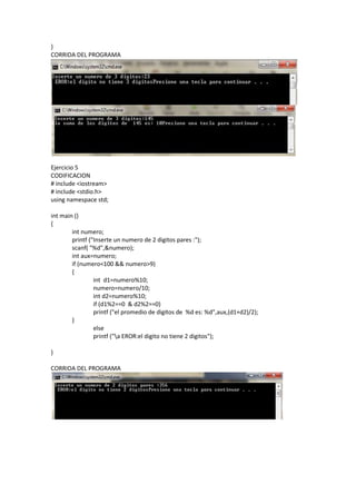 }
CORRIDA DEL PROGRAMA




Ejercicio 5
CODIFICACION
# include <iostream>
# include <stdio.h>
using namespace std;

int main ()
{
        int numero;
        printf ("Inserte un numero de 2 digitos pares :");
        scanf( "%d",&numero);
        int aux=numero;
        if (numero<100 && numero>9)
        {
                 int d1=numero%10;
                 numero=numero/10;
                 int d2=numero%10;
                 if (d1%2==0 & d2%2==0)
                 printf ("el promedio de digitos de %d es: %d",aux,(d1+d2)/2);
        }
                 else
                 printf ("a EROR:el digito no tiene 2 digitos");

}

CORRIDA DEL PROGRAMA
 