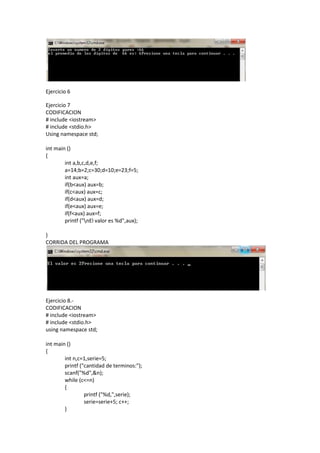 Ejercicio 6

Ejercicio 7
CODIFICACION
# include <iostream>
# include <stdio.h>
Using namespace std;

int main ()
{
        int a,b,c,d,e,f;
        a=14;b=2;c=30;d=10;e=23;f=5;
        int aux=a;
        if(b<aux) aux=b;
        if(c<aux) aux=c;
        if(d<aux) aux=d;
        if(e<aux) aux=e;
        if(f<aux) aux=f;
        printf ("nEl valor es %d",aux);

}
CORRIDA DEL PROGRAMA




Ejercicio 8.-
CODIFICACION
# include <iostream>
# include <stdio.h>
using namespace std;

int main ()
{
        int n,c=1,serie=5;
        printf ("cantidad de terminos:");
        scanf("%d",&n);
        while (c<=n)
        {
                 printf ("%d,",serie);
                 serie=serie+5; c++;
        }
 