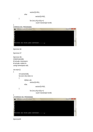 vector[i]=i%1;
                else
                                 vector[i]=i%2;
        }
                         for (int j=0;j<10;j++)
                                   cout<<vector[j]<<endl;
}
CORRIDA DEL PROGRAMA




Ejercicio 16

Ejercicio 17

Ejercicio 18.-
CODIFICACION
# include <iostream>
# include <stdio.h>
using namespace std;

int main ()
{
        int vector[10];
        for (int i=0;i<10;i++)
        {
                  if(i%2==0)
                          vector[i]=i%1;
                  else
                                    vector[i]=i%2;
        }
                          for (int j=0;j<10;j++)
                                     cout<<vector[j]<<endl;
}
//CORRIDA DEL PROGRAMA




Ejercicio19
 