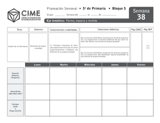 Planeación Semanal • 5o de Primaria • Bloque 5
                                                                                                                                                                    Semana
                                                                                                                                                                        38
                                                     Grupo:                  Semana del                  al            de

                                                     Eje temático: Forma, espacio y medida


           Tema                   Subtema               Conocimientos y habilidades                                   Intenciones didácticas                       Pág. CIME   Pág. SEP


                                                                                                Que los alumnos identifiquen situaciones de variación proporcio-
                                                                                                nal y no proporcional al resolver problemas del tipo valor fal-
                                                                                                tante. Que definan una relación de proporcionalidad.

                             Relaciones de propor-     5.7 Distinguir situaciones de varia-                                                                                       172
Análisis de la información
                                  cionalidad           ción proporcional de las que no varían                                                                                     173
                                                       proporcionalmente y establecer una
                                                       definición de la proporcionalidad.
                                                                                                Que los alumnos identifiquen situaciones de variación proporcio-
                                                                                                nal y no proporcional. Que identifiquen algunas propiedades de
                                                                                                una relación de proporcionalidad.



                                 Lunes                              Martes                          Miércoles                           Jueves                          Viernes


    Intención
    Didáctica
   (Proposito)




  Antecedentes
¿Qué deben saber?




    Consigna
     Juego
       o
 Etapa concreta
 