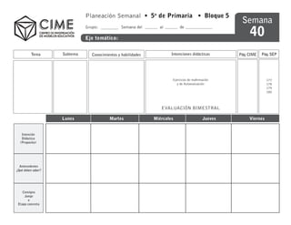 Planeación Semanal • 5o de Primaria • Bloque 5
                                                                                                      Semana
                                                                                                          40
                              Grupo:             Semana del      al         de

                              Eje temático:


          Tema      Subtema      Conocimientos y habilidades           Intenciones didácticas        Pág. CIME   Pág. SEP




                                                                       Ejercicios de reafirmación                   177
                                                                          y de Autoevaluación                       178
                                                                                                                    179
                                                                                                                    180



                                                                  EVALUACIÓN BIMESTRAL

                    Lunes                 Martes               Miércoles                    Jueves        Viernes


   Intención
   Didáctica
  (Proposito)




  Antecedentes
¿Qué deben saber?




    Consigna
     Juego
       o
 Etapa concreta
 