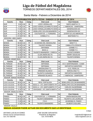 Liga de Fútbol del Magdalena
TORNEOS DEPARTAMENTALES DEL 2014
Santa Marta - Febrero a Diciembre de 2014
Cancha Categ. Club Local Vs Club Visitante
SUR 8:00 A.M. 15 LICEO VERSALLES vs SANTA MARTA F.C.
SUR 9:30 A.M. 16 LICEO VERSALLES-MINUTO DIOS vs J. AMERICAS - SAMPDORIA
SUR 11:00 A.M. 15 LICEO VERSALLES-MINUTO DIOS vs GENERACION XXI
SUR 12:30 P.M. 17 SEMILLERO CICLON BANANERO vs GENERACION XXI
SUR 05:30 P.M. 19 COLPUERTOS - J. FORNARIS vs JUVENTUD LAS AMERICAS
SUR 07:00 P.M. 19 CHIMILA F.C. vs BASTIDAS F.C.
VEEDORA: LIBIS CAMPO
Cancha Categ. Club Local Vs Club Visitante
BONDA 08:00 A.M. 17 ACADEMIA DEL MAGDALENA vs MANY F.C.
BONDA 09:30 A.M. 15 TALENTO BONDA vs CABALLITO ATENCIO
BONDA 11:00 A.M. 16 DEPOINSA vs CARIBE F.C.
BONDA 12:30 P.M. 19 BOCA Jr vs CARIBE F.C.
BONDA 02:00 P.M. 12 TALENTO BANANERO - CARECA vs TALENTO BONDA
BONDA 03:30 P.M. 15 CLUB UNIÓN DELTA vs HENRY DOUGLAS
BONDA 04:40 P.M. 13 CLUB UNIÓN DELTA vs TALENTO BONDA
VEEDOR: HENER RIOS
Cancha Categ. Club Local Vs Club Visitante
EL PARQUE 08:00 A.M. 14 DEPOINSA vs I.E.D. SANFERNANDO - CUNDÍ
EL PARQUE 09:20 A.M. 15 DEPOINSA vs DEPORTIVO MONTERO
EL PARQUE 10:40 A.M. 17 MAGDALENA F.C. VS I.E.D. PEDELCA
EL PARQUE 12:00 P.M. 19 ARMANDO BLANCO vs BARCELONA F.C.
EL PARQUE 05:30 P.M. 16 TALENTO CUIDADELA vs DEPORTIVO MONTERO
EL PARQUE 07:00 P.M. 17 ARMANDO BLANCO vs J. AMERICAS - SAMPDORIA
VEEDOR: SERGIO PEDROZA
Cancha Categ. Club Local Vs Club Visitante
LICEO CELEDON 08:00 A.M. 14 REAL FORTALEZA vs SEMILLERO CICLON BANANERO
LICEO CELEDON 09:30 A.M. 15 BOCA Jr - ATL SANTA MARTA "B" vs SEMILLERO CICLON BANANERO
LICEO CELEDON 11:00 A.M. 15 BOCA Jr - ATL SANTA MARTA "A" vs CARLOS VALDERRAMA
LICEO CELEDON 12:30 P.M. 17 ENVIGADO - ATL SANTA MARTA vs CARLOS VALDERRAMA
VEEDOR: ANGELICA MAYA
Cancha Categ. Club Local Vs Club Visitante
PANDO 08:00 A.M. 17 COLPUERTOS - J. FORNARIS vs UNIÓN MAGDALENA
PANDO 09:30 A.M. 14 TALENTO BANANERO vs TALENTO LOS LAURELES
PANDO 11:00 A.M. 14 F.D.C. vs ACADEMIA EL PANDO
PANDO 12:30 P.M. 14 TALENTO BANANERO Vs GILBERTO BOLAÑO
VEEDOR: CALILLA
NINGUN JUGADOR PUEDE ACTUAR SIN DOCUMENTO QUE LO IDENTIFIQUE.
PROGRAMACION SEXTA FECHA - SABADO 22 DE MARZO DE 2014
Hora
Hora
Hora
Hora
Hora
ANTONIO LUIS SILVA GOMEZ
Director de los Campeonatos(e)
Cel. 315 7263109
JOSE SALEBE CERVANTES
Presidente de Magfutbol
Cel. 3157518876
E-Mail:
magfutbol2010@hotmail
www.magfutbol.com.co
 