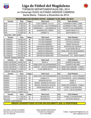 Liga de Fútbol del Magdalena
TORNEOS DEPARTAMENTALES DEL 2014
en Homenaje HUGO ALFONSO AMADOR CABRERA
Santa Marta - Febrero a Diciembre de 2014
Cancha Categ. Club Local Vs Club Visitante
SUR 8:00 A.M. 12 COZY CORNER - N.I.C.O. vs ACADEMIA FUTBOL CUNDÍ
SUR 9:10 A.M. 13 COLPUERTOS - JULIO FORNARIS vs ACADEMIA FUTBOL CUNDÍ
SUR 12:00 P.M. 16 SAMPDORIA - J. LAS AMERICAS vs TALENTO LOS ALMENDROS
SUR 05:30 P.M. 14 ACADEMIA DEL PANDO vs SANTA MARTA F.C.
SUR 07:00 P.M. 16 CARIBE F.C. vs SANTA MARTA F.C.
VEEDORA: LIBIS CAMPO
Cancha Categ. Club Local Vs Club Visitante
EL PARQUE 08:00 A.M. 16 FUTURO SAMARIO vs TALENTO CIUDADELA
EL PARQUE 09:30 A.M. 14 FUTURO SAMARIO vs ATLÉTICO GALICIA
EL PARQUE 10:50 A.M. 15 FUTURO SAMARIO vs HENRY DOUGLAS
EL PARQUE 12:10 P.M. 15 DEPORTIVO MONTERO vs SPORTING DE CIENAGA
EL PARQUE 01:30 P.M. 13 DEPORTIVO MONTERO vs CLUB UNIÓN DELTA
EL PARQUE 05:30 P.M. 14 TALENTO GARAGOA vs SEMILLERO CILCON BANANERO
EL PARQUE 06:50 P.M. 14 DEPORTIVO MONTERO vs JOSÉ OTERO
EL PARQUE 08:10 P.M. 16 DEPORTIVO MONTERO vs ENVIGADO - ATL. SANTA MARTA
VEEDOR: SERGIO PEDROZA
Cancha Categ. Club Local Vs Club Visitante
LICEO CELEDON 08:00 A.M. 14 BOCA Jr vs GILBERTO BOLAÑO
LICEO CELEDON 09:30 A.M. 15 SEMILLERO CICLON BANANERO vs GILBERTO BOLAÑO
LICEO CELEDON 11:00 P.M. 12 CARECA - TALENTO BANANERO vs SEMILLERO SAMARIO - CHIMILA
LICEO CELEDON 12:20 P.M. 15 CLUB UNIÓN DELTA vs SEMILLERO SAMARIO - CHIMILA
VEEDOR: ANGELICA MAYA
Cancha Categ. Club Local Vs Club Visitante
PANDO 08:00 A.M. 17 SEMILLERO CICLON BANANERO vs COLPUERTOS - JULIO FORNARIS
PANDO 09:30 A.M. 19 CHIMILA F.C. vs COLPUERTOS - JULIO FORNARIS
PANDO 11:00 A.M. 17 GENERACION XXI vs GAIRA Jr
PANDO 12:30 P.M. 15 MIGUEL GONZÁLEZ PALACIO vs GAIRA Jr
PANDO 01:50 P.M. 13 MIGUEL GONZÁLEZ PALACIO vs SEMILLERO SAMARIO - CHIMILA
PANDO 06:00 P.M. 19 UNIÓN MAGDALENA "A" vs FUTBOL CLUB BASTIDAS
PANDO 07:30 P.M. 19 CARIBE F.C. vs U.S.A. - LOS ALCAZARES
VEEDOR: CALILLA y OMAR SALAS
Cancha Categ. Club Local Vs Club Visitante
GALICIA 11:15 P.M. 17 SICODELICO vs FUTBOL CLUB BASTIDAS
GALICIA 12:45 P.M. 15 SICODELICO vs ATLÉTICO GALICIA
VEEDOR: JUAN PEREIRA
Hora
NINGUN JUGADOR PUEDE ACTUAR SIN DOCUMENTO QUE LO IDENTIFIQUE.
PROGRAMACION NOVENA FECHA - SABADO 12 DE ABRIL DE 2014
Hora
Hora
Hora
Hora
ANTONIO LUIS SILVA GOMEZ
Director de los Campeonatos(e)
Cel. 315 7263109
JOSE SALEBE CERVANTES
Presidente de Magfutbol
Cel. 3157518876
E-Mail: magfutbol2010@hotmail.com
www.magfutbol.com.co
 