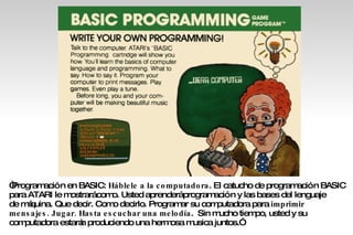 “ Programación en BASIC:  Háblele a la computadora . El catucho de programación BASIC para ATARI le mostrará como. Usted aprenderá programación y las bases del lenguaje  de máquina. Que decir. Como decirlo. Programar su computadora para  imprimir mensajes. Jugar. Hasta escuchar una melodía .  Sin mucho tiempo, usted y su  computadora estarán produciendo una hermosa musica juntos.” 