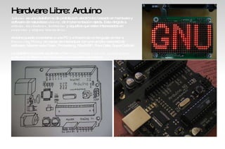 Hardware Libre: Arduino Arduino  es una plataforma de prototipado electrónico basado en hardware y software de naturaleza  abierta , de implementación rápida. Esta dirigida a  artistas, diseñadores, hobbistas  y aquellos que esten interesados en  contextos y objetos interactivos . Arduino puede conectarse a una PC y a través de un lenguaje similar a  Processing/Wiring  es capaz de interactuar con una amplia variedad de software: Macromedia Flash, Processing, Max/MSP, Pure Data, SuperCollider. La plataforma puede aquirirse o bien  ensamblada o en sus componentes  junto con el diseño del hardware para hacerlo uno mismo. 