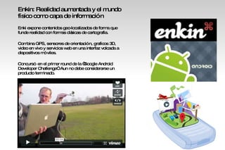 : Enkin: Realidad aumentada y el mundo físico como capa de información Enki expone contenidos geo-localizados de forma que funde realidad con formas clásicas de cartografia. Combina GPS, sensores de orientación, graficos 3D, video en vivo y servicios web en una interfaz volcada a dispositivos móviles.  Concursó en el primer round de la “Google Android Developer Challenge”. Aun no debe considerarse un  producto terminado. 