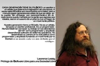 CADA GENERACIÓN TIENE SU FILÓSOFO: un escritor o un artista que plasma la imaginación de una época. A veces estos filósofos son reconocidos como tales, pero a menudo pasan generaciones antes de que se caiga  en  la  cuenta.  Sin  embargo,  con  reconocimiento o  sin  él,  cada época queda marcada por la gente que expresa sus ideales, sea en el susurro de un poema o en el fragor de un movimiento político. Nuestra generación tiene un filósofo. No es un artista, tampoco un escritor profesional. Es un programador. Richard Stallman comenzó su trabajo en los laboratorios del MIT como programador y arquitecto desarrollando software de sistemas operativos. Ha desarrollado su carrera en la vida pública como programador y arquitecto fundando un movimiento por la libertad  en un mundo cada vez más definido por el «código». Lawrence Lessig.  Prólogo de “Software Libre para una Sociedad Libre” 