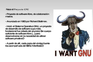 Nace el  Proyecto   GNU  - Proyecto de software libre, de colaboración masiva. - Anunciado en 1983 por Richard Stallman. - Inició el Sistema Operativo GNU, un proyecto de desarrollo de software cuya meta fundacional fue (citado del anuncio) “un cuerpo suficiente de software libre [...] para desenvolverse sin la necesidad de utilizar software privativo” - A partir de allí, cada copia del código fuente iba acompañada del “GNU Manifesto” 
