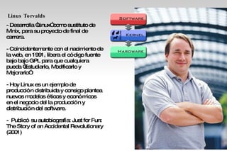 Linus Torvalds   - Desarrolla “Linux” como sustituto de Minix, para su proyecto de final de carrera. - Coincidentemente con el nacimiento de la web, en 1991, libera el código fuente bajo bajo GPL para que cualquiera pueda “Estudiarlo, Modificarlo y  Mejorarlo” - Hoy Linux es un ejemplo de producción distribuida y consigo plantea nuevos modelos éticos y económicos en el negocio del la producción y distribución del software. -  Publicó su autobiografía: Just for Fun: The Story of an Accidental Revolutionary (2001)‏ 