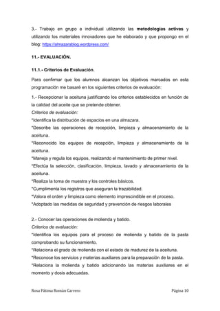 Rosa Fátima Román Carrero Página 10
3.- Trabajo en grupo e individual utilizando las metodologías activas y
utilizando los materiales innovadores que he elaborado y que propongo en el
blog: https://almazarablog.wordpress.com/
11.- EVALUACIÓN.
11.1.- Criterios de Evaluación.
Para confirmar que los alumnos alcanzan los objetivos marcados en esta
programación me basaré en los siguientes criterios de evaluación:
1.- Recepcionar la aceituna justificando los criterios establecidos en función de
la calidad del aceite que se pretende obtener.
Criterios de evaluación:
*Identifica la distribución de espacios en una almazara.
*Describe las operaciones de recepción, limpieza y almacenamiento de la
aceituna.
*Reconocido los equipos de recepción, limpieza y almacenamiento de la
aceituna.
*Maneja y regula los equipos, realizando el mantenimiento de primer nivel.
*Efectúa la selección, clasificación, limpieza, lavado y almacenamiento de la
aceituna.
*Realiza la toma de muestra y los controles básicos.
*Cumplimenta los registros que aseguran la trazabilidad.
*Valora el orden y limpieza como elemento imprescindible en el proceso.
*Adoptado las medidas de seguridad y prevención de riesgos laborales
2.- Conocer las operaciones de molienda y batido.
Criterios de evaluación:
*Identifica los equipos para el proceso de molienda y batido de la pasta
comprobando su funcionamiento.
*Relaciona el grado de molienda con el estado de madurez de la aceituna.
*Reconoce los servicios y materias auxiliares para la preparación de la pasta.
*Relaciona la molienda y batido adicionando las materias auxiliares en el
momento y dosis adecuadas.
 
