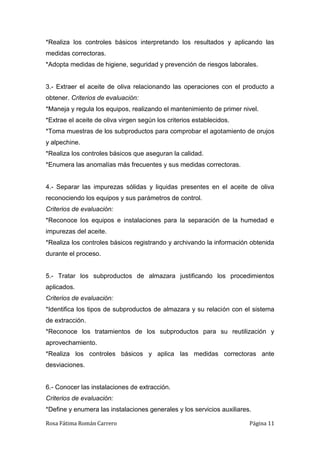 Rosa Fátima Román Carrero Página 11
*Realiza los controles básicos interpretando los resultados y aplicando las
medidas correctoras.
*Adopta medidas de higiene, seguridad y prevención de riesgos laborales.
3.- Extraer el aceite de oliva relacionando las operaciones con el producto a
obtener. Criterios de evaluación:
*Maneja y regula los equipos, realizando el mantenimiento de primer nivel.
*Extrae el aceite de oliva virgen según los criterios establecidos.
*Toma muestras de los subproductos para comprobar el agotamiento de orujos
y alpechine.
*Realiza los controles básicos que aseguran la calidad.
*Enumera las anomalías más frecuentes y sus medidas correctoras.
4.- Separar las impurezas sólidas y liquidas presentes en el aceite de oliva
reconociendo los equipos y sus parámetros de control.
Criterios de evaluación:
*Reconoce los equipos e instalaciones para la separación de la humedad e
impurezas del aceite.
*Realiza los controles básicos registrando y archivando la información obtenida
durante el proceso.
5.- Tratar los subproductos de almazara justificando los procedimientos
aplicados.
Criterios de evaluación:
*Identifica los tipos de subproductos de almazara y su relación con el sistema
de extracción.
*Reconoce los tratamientos de los subproductos para su reutilización y
aprovechamiento.
*Realiza los controles básicos y aplica las medidas correctoras ante
desviaciones.
6.- Conocer las instalaciones de extracción.
Criterios de evaluación:
*Define y enumera las instalaciones generales y los servicios auxiliares.
 