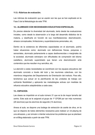 Rosa Fátima Román Carrero Página 14
11.5.- Rúbricas de evaluación.
Las rúbricas de evaluación que se usarán son las que se han explicado en la
Fase 5 de la Metodología de este TFM.
12.- ALUMNADO CON NECESIDADES EDUCATIVAS ESPECIALES.
Es preciso detectar la diversidad del alumnado, tanto desde las evaluaciones
iniciales, como desde la observación a lo largo del desarrollo didáctico de la
materia, y clasificarla en función de sus manifestaciones: desmotivación,
atrasos conceptuales, limitaciones y superdotaciones personales, etc.
Dentro de la existencia de diferentes capacidades en el alumnado, podría
haber situaciones como: alumnado con deficiencias físicas, psíquicas o
sensoriales, alumnado perteneciente a capas desfavorecidas o marginales de
la sociedad, alumnado extranjero con dificultades de compresión del idioma
castellano, alumnado superdotado que tienen una desmotivación ante
contenidos que les resultan muy sencillos, etc.
La atención a estas necesidades se coordinará con los equipos educativos del
alumnado concreto a través del tutor y las reuniones colectivas, con los
miembros integrantes del Departamento de Orientación del instituto. Para ello,
tendremos que actuar en la planificando de las unidades de trabajo con
suficiente flexibilidad y aplicando las metodologías activas con medidas de
refuerzo educativo adaptándolas a cada caso.
13.- ESPACIOS.
Las clases se impartirán en el aula número 31 que es la de mayor tamaño del
centro. Este aula se le asignará al grupo de 1º CFGM por ser más numeroso
(20 alumnos) que los alumnos de segundo (14 alumnos).
Anexa al aula, se dispone una bodega de extracción de aceite de oliva, en la
que se dispone de todos elementos necesarios para realizar un rol playing de
una almazara, y así simular e intentar solucionar los problemas que se plantean
en el Blog elaborado a partir de este TFM.
 