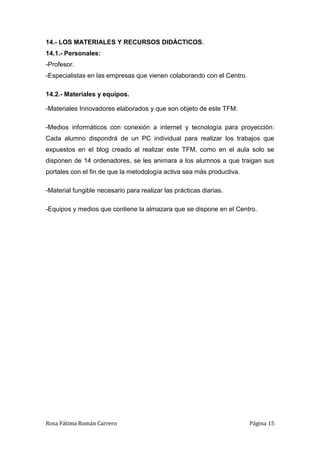 Rosa Fátima Román Carrero Página 15
14.- LOS MATERIALES Y RECURSOS DIDÁCTICOS.
14.1.- Personales:
-Profesor.
-Especialistas en las empresas que vienen colaborando con el Centro.
14.2.- Materiales y equipos.
-Materiales Innovadores elaborados y que son objeto de este TFM.
-Medios informáticos con conexión a internet y tecnología para proyección:
Cada alumno dispondrá de un PC individual para realizar los trabajos que
expuestos en el blog creado al realizar este TFM, como en el aula solo se
disponen de 14 ordenadores, se les animara a los alumnos a que traigan sus
portales con el fin de que la metodología activa sea más productiva.
-Material fungible necesario para realizar las prácticas diarias.
-Equipos y medios que contiene la almazara que se dispone en el Centro.
 