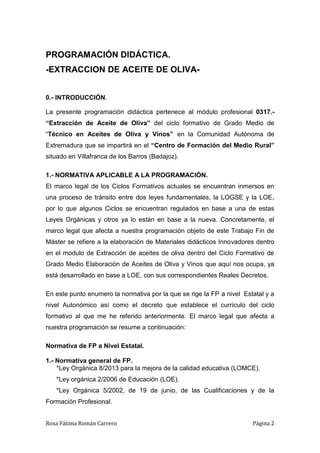 Rosa Fátima Román Carrero Página 2
PROGRAMACIÓN DIDÁCTICA.
-EXTRACCION DE ACEITE DE OLIVA-
0.- INTRODUCCIÓN.
La presente programación didáctica pertenece al módulo profesional 0317.-
“Extracción de Aceite de Oliva” del ciclo formativo de Grado Medio de
“Técnico en Aceites de Oliva y Vinos” en la Comunidad Autónoma de
Extremadura que se impartirá en el “Centro de Formación del Medio Rural”
situado en Villafranca de los Barros (Badajoz).
1.- NORMATIVA APLICABLE A LA PROGRAMACIÓN.
El marco legal de los Ciclos Formativos actuales se encuentran inmersos en
una proceso de tránsito entre dos leyes fundamentales, la LOGSE y la LOE,
por lo que algunos Ciclos se encuentran regulados en base a una de estas
Leyes Orgánicas y otros ya lo están en base a la nueva. Concretamente, el
marco legal que afecta a nuestra programación objeto de este Trabajo Fin de
Máster se refiere a la elaboración de Materiales didácticos Innovadores dentro
en el modulo de Extracción de aceites de oliva dentro del Ciclo Formativo de
Grado Medio Elaboración de Aceites de Oliva y Vinos que aquí nos ocupa, ya
está desarrollado en base a LOE, con sus correspondientes Reales Decretos.
En este punto enumero la normativa por la que se rige la FP a nivel Estatal y a
nivel Autonómico así como el decreto que establece el currículo del ciclo
formativo al que me he referido anteriormente. El marco legal que afecta a
nuestra programación se resume a continuación:
Normativa de FP a Nivel Estatal.
1.- Normativa general de FP.
*Ley Orgánica 8/2013 para la mejora de la calidad educativa (LOMCE).
*Ley orgánica 2/2006 de Educación (LOE).
*Ley Orgánica 5/2002, de 19 de junio, de las Cualificaciones y de la
Formación Profesional.
 