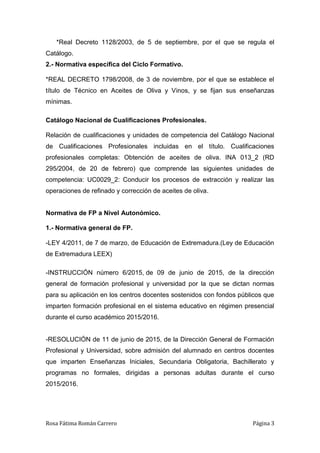 Rosa Fátima Román Carrero Página 3
*Real Decreto 1128/2003, de 5 de septiembre, por el que se regula el
Catálogo.
2.- Normativa específica del Ciclo Formativo.
*REAL DECRETO 1798/2008, de 3 de noviembre, por el que se establece el
título de Técnico en Aceites de Oliva y Vinos, y se fijan sus enseñanzas
mínimas.
Catálogo Nacional de Cualificaciones Profesionales.
Relación de cualificaciones y unidades de competencia del Catálogo Nacional
de Cualificaciones Profesionales incluidas en el título. Cualificaciones
profesionales completas: Obtención de aceites de oliva. INA 013_2 (RD
295/2004, de 20 de febrero) que comprende las siguientes unidades de
competencia: UC0029_2: Conducir los procesos de extracción y realizar las
operaciones de refinado y corrección de aceites de oliva.
Normativa de FP a Nivel Autonómico.
1.- Normativa general de FP.
-LEY 4/2011, de 7 de marzo, de Educación de Extremadura.(Ley de Educación
de Extremadura LEEX)
-INSTRUCCIÓN número 6/2015, de 09 de junio de 2015, de la dirección
general de formación profesional y universidad por la que se dictan normas
para su aplicación en los centros docentes sostenidos con fondos públicos que
imparten formación profesional en el sistema educativo en régimen presencial
durante el curso académico 2015/2016.
-RESOLUCIÓN de 11 de junio de 2015, de la Dirección General de Formación
Profesional y Universidad, sobre admisión del alumnado en centros docentes
que imparten Enseñanzas Iniciales, Secundaria Obligatoria, Bachillerato y
programas no formales, dirigidas a personas adultas durante el curso
2015/2016.
 
