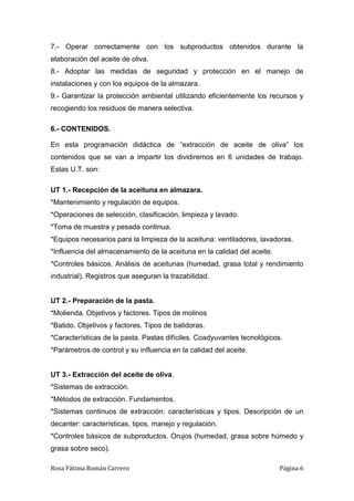 Rosa Fátima Román Carrero Página 6
7.- Operar correctamente con los subproductos obtenidos durante la
elaboración del aceite de oliva.
8.- Adoptar las medidas de seguridad y protección en el manejo de
instalaciones y con los equipos de la almazara.
9.- Garantizar la protección ambiental utilizando eficientemente los recursos y
recogiendo los residuos de manera selectiva.
6.- CONTENIDOS.
En esta programación didáctica de “extracción de aceite de oliva” los
contenidos que se van a impartir los dividiremos en 6 unidades de trabajo.
Estas U.T. son:
UT 1.- Recepción de la aceituna en almazara.
*Mantenimiento y regulación de equipos.
*Operaciones de selección, clasificación, limpieza y lavado.
*Toma de muestra y pesada continua.
*Equipos necesarios para la limpieza de la aceituna: ventiladores, lavadoras.
*Influencia del almacenamiento de la aceituna en la calidad del aceite.
*Controles básicos. Análisis de aceitunas (humedad, grasa total y rendimiento
industrial). Registros que aseguran la trazabilidad.
UT 2.- Preparación de la pasta.
*Molienda. Objetivos y factores. Tipos de molinos
*Batido. Objetivos y factores. Tipos de batidoras.
*Características de la pasta. Pastas difíciles. Coadyuvantes tecnológicos.
*Parámetros de control y su influencia en la calidad del aceite.
UT 3.- Extracción del aceite de oliva.
*Sistemas de extracción.
*Métodos de extracción. Fundamentos.
*Sistemas continuos de extracción: características y tipos. Descripción de un
decanter: características, tipos, manejo y regulación.
*Controles básicos de subproductos. Orujos (humedad, grasa sobre húmedo y
grasa sobre seco).
 