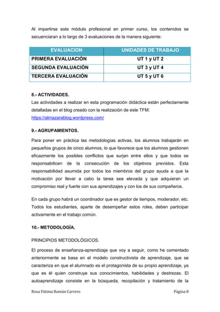 Rosa Fátima Román Carrero Página 8
Al impartirse este módulo profesional en primer curso, los contenidos se
secuenciaran a lo largo de 3 evaluaciones de la manera siguiente:
EVALUACION UNIDADES DE TRABAJO
PRIMERA EVALUACIÓN UT 1 y UT 2
SEGUNDA EVALUACIÓN UT 3 y UT 4
TERCERA EVALUACIÓN UT 5 y UT 6
8.- ACTIVIDADES.
Las actividades a realizar en esta programación didáctica están perfectamente
detalladas en el blog creado con la realización de este TFM:
https://almazarablog.wordpress.com/
9.- AGRUPAMIENTOS.
Para poner en práctica las metodologías activas, los alumnos trabajarán en
pequeños grupos de cinco alumnos, lo que favorece que los alumnos gestionen
eficazmente los posibles conflictos que surjan entre ellos y que todos se
responsabilicen de la consecución de los objetivos previstos. Esta
responsabilidad asumida por todos los miembros del grupo ayuda a que la
motivación por llevar a cabo la tarea sea elevada y que adquieran un
compromiso real y fuerte con sus aprendizajes y con los de sus compañeros.
En cada grupo habrá un coordinador que es gestor de tiempos, moderador, etc.
Todos los estudiantes, aparte de desempeñar estos roles, deben participar
activamente en el trabajo común.
10.- METODOLOGÍA.
PRINCIPIOS METODOLÓGICOS.
El proceso de enseñanza-aprendizaje que voy a seguir, como he comentado
anteriormente se basa en el modelo constructivista de aprendizaje, que se
caracteriza en que el alumnado es el protagonista de su propio aprendizaje, ya
que es él quien construye sus conocimientos, habilidades y destrezas. El
autoaprendizaje consiste en la búsqueda, recopilación y tratamiento de la
 