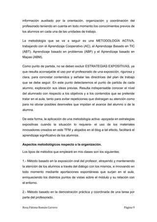 Rosa Fátima Román Carrero Página 9
información auxiliado por la orientación, organización y coordinación del
profesorado teniendo en cuenta en todo momento los conocimientos previos de
los alumnos en cada una de las unidades de trabajo.
La metodología que se va a seguir es una METODOLOGÍA ACTIVA,
trabajando con el Aprendizaje Cooperativo (AC), el Aprendizaje Basado en TIC
(ABT), Aprendizaje basado en problemas (ABP) y el Aprendizaje basado en
Mapas (ABM).
Como punto de partida, no se deben excluir ESTRATEGIAS EXPOSITIVAS, ya
que resulta aconsejable el uso por el profesorado de una exposición, rigurosa y
clara, para concretar contenidos y señalar las directrices del plan de trabajo
que se debe seguir. En este punto detectaremos el punto de partida de cada
alumno, exploración sus ideas previas. Resulta indispensable conocer el nivel
del alumnado con respecto a los objetivos y a los contenidos que se pretende
tratar en el aula, tanto para evitar repeticiones que distraigan su atención como
para no obviar posibles desniveles que impidan el avance del alumno o de la
alumna.
De esta forma, la aplicación de una metodología activa -apoyada en estrategias
expositivas cuando la situación lo requiera- el uso de los materiales
innovadores creados en este TFM y alojados en el blog a tal efecto, facilitará el
aprendizaje significativo de los alumnos.
Aspectos metodológicos respecto a la organización.
Los tipos de métodos que emplearé en mis clases son los siguientes:
1.- Método basado en la exposición oral del profesor, atrayendo y manteniendo
la atención de los alumnos a través del diálogo con los mismos, e innovando en
todo momento mediante aportaciones espontáneas que surjan en el aula,
enriqueciendo los distintos puntos de vistas sobre el módulo y su relación con
el entorno.
2.- Método basado en la demostración práctica y coordinada de una tarea por
parte del profesorado.
 