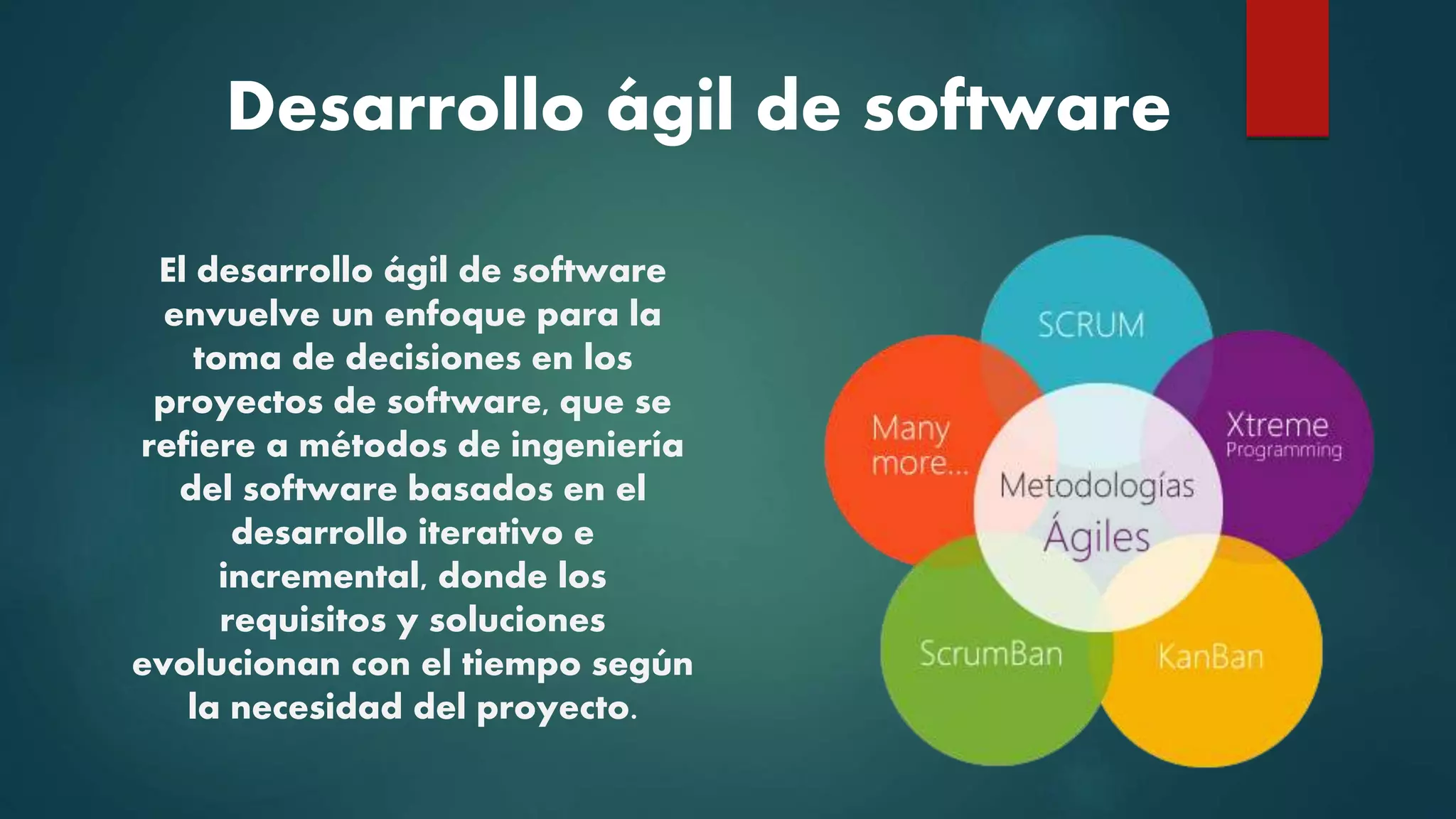 Desarrollo ágil de software
El desarrollo ágil de software
envuelve un enfoque para la
toma de decisiones en los
proyectos de software, que se
refiere a métodos de ingeniería
del software basados en el
desarrollo iterativo e
incremental, donde los
requisitos y soluciones
evolucionan con el tiempo según
la necesidad del proyecto.
 