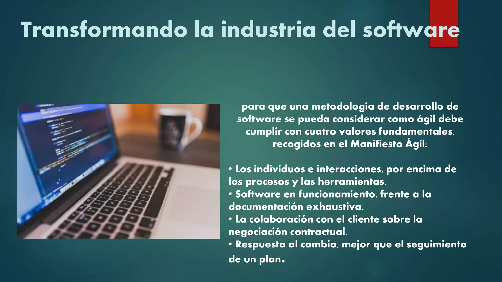 Transformando la industria del software
para que una metodología de desarrollo de
software se pueda considerar como ágil debe
cumplir con cuatro valores fundamentales,
recogidos en el Manifiesto Ágil:
• Los individuos e interacciones, por encima de
los procesos y las herramientas.
• Software en funcionamiento, frente a la
documentación exhaustiva.
• La colaboración con el cliente sobre la
negociación contractual.
• Respuesta al cambio, mejor que el seguimiento
de un plan.
 