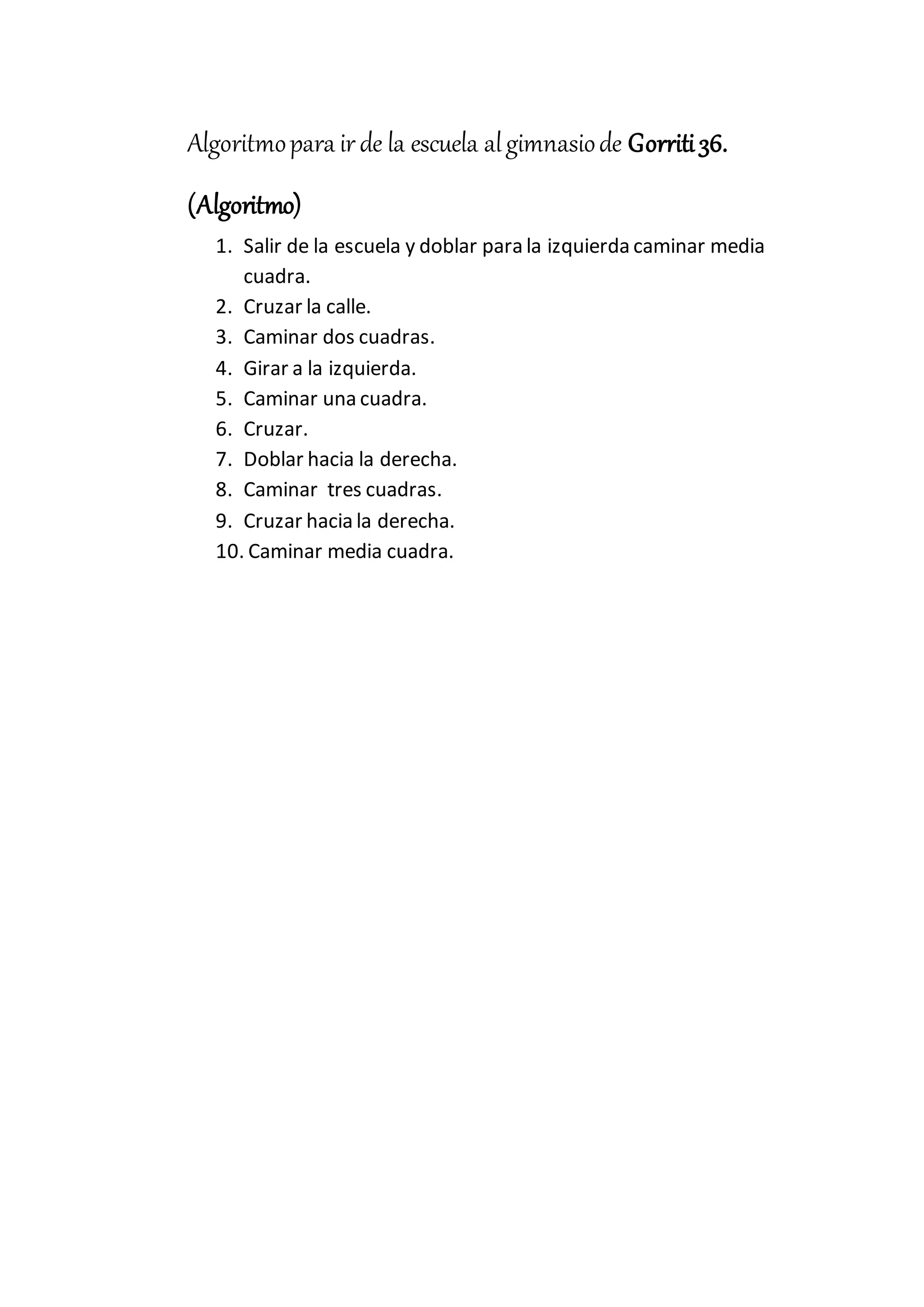 Algoritmopara irde la escuela algimnasiode Gorriti36.
(Algoritmo)
1. Salir de la escuela y doblar para la izquierda caminar media
cuadra.
2. Cruzar la calle.
3. Caminar dos cuadras.
4. Girar a la izquierda.
5. Caminar una cuadra.
6. Cruzar.
7. Doblar hacia la derecha.
8. Caminar tres cuadras.
9. Cruzar hacia la derecha.
10. Caminar media cuadra.