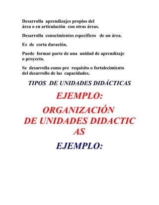 Desarrolla aprendizajes propios del
área o en articulación con otras áreas.
Desarrolla conocimientos específicos de un área.
Es de corta duración.
Puede formar parte de una unidad de aprendizaje
o proyecto.
Se desarrolla como pre requisito o fortalecimiento
del desarrollo de las capacidades.

   TIPOS DE UNIDADES DIDÁCTICAS

                 EJEMPLO:
   ORGANIZACIÓN
DE UNIDADES DIDACTIC
         AS
                 EJEMPLO:
 