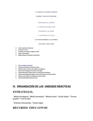 EL MUNDO DE LA MATERIA Y ENERGÍA


                                                CUIDEMOS NUESTRO ECOSISTEMA




                                                       INVESTIGEMOS EL UNIVERSO


                                                    El MUNDO DE LOS SERES VIVOS


                                                       ECOSISTEMAS DEL MUNDO


                                                       LA TECNOLOGÍA Y LA SALUD


                                              ACTITUDES REFERIDAS A LAS NORMAS


                                                       ACTITUDES ANTE EL ÁREA


        Cuida el patrimonio institucional
        Es cortes en su trato.
        Contribuye con el orden y la higiene en el aula.
        Llega a la hora indicada.
        Muestra disposición cooperativa y democrática.




        Cuida y protege su ecosistema.
        Demuestra curiosidad en la práctica de campo.
        Muestra iniciativa e interés en los trabajos de investigación.
        Valora el uso de lenguaje de la ciencia y la tecnología.
        Propone alternativa de solución frente a la contaminación del ambiente.
        Valora los aprendizaje desarrollados en el área como parte de su proceso formativa.
        Participa en los trabajos de investigación de manera creativa.
        Valora la biodiversidad existente en el país




IV. ORGANIZACIÓN DE LAS UNIDADES DIDÁCTICAS
ESTRATEGIAS.
 Método de Indagación * Método demostrativo. * Métodos activos. * Estudio dirigido. * Técnicas
grupales. * Lluvia de ideas.

 Dinámicas motivacionales. * Estudio dirigido.

RECURSOS EDUCATIVOS
 