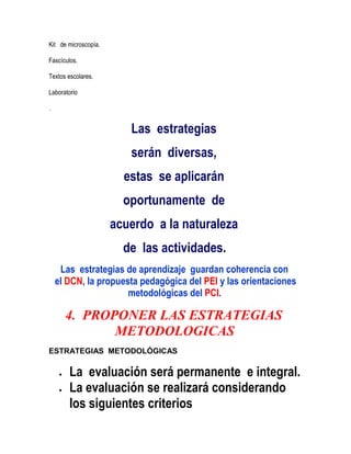 Kit de microscopía.

Fascículos.

Textos escolares.

Laboratorio

.


                         Las estrategias
                         serán diversas,
                        estas se aplicarán
                        oportunamente de
                      acuerdo a la naturaleza
                        de las actividades.
     Las estrategias de aprendizaje guardan coherencia con
    el DCN, la propuesta pedagógica del PEI y las orientaciones
                      metodológicas del PCI.

      4. PROPONER LAS ESTRATEGIAS
             METODOLOGICAS
ESTRATEGIAS METODOLÓGICAS

       La evaluación será permanente e integral.
       La evaluación se realizará considerando
       los siguientes criterios
 