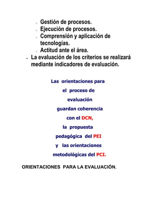 o  Gestión de procesos.
     o Ejecución de procesos.

     o Comprensión y aplicación de

       tecnologías.
     o Actitud ante el área.

   La evaluación de los criterios se realizará
   mediante indicadores de evaluación.

           Las orientaciones para
                el proceso de
                  evaluación
              guardan coherencia
                  con el DCN,
                la propuesta
             pedagógica del PEI
             y las orientaciones
            metodológicas del PCI.

ORIENTACIONES PARA LA EVALUACIÓN.
 