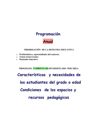 Programación
                         Anual
      PRIORIZACIÓN DE LA DEMANDA EDUCATIVA

 Problemática y oportunidades del contexto.
 Temas transversales.
 Demanda educativa



PROGRAMA CURRICULAR DIVERSIFICADO POR ÁREA


Características y necesidades de
 los estudiantes del grado o edad
 Condiciones de los espacios y
          recursos pedagógicos
 
