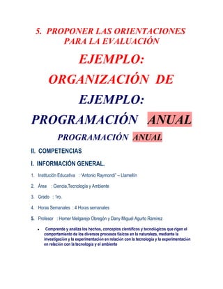 5. PROPONER LAS ORIENTACIONES
        PARA LA EVALUACIÓN

                           EJEMPLO:
         ORGANIZACIÓN DE
                           EJEMPLO:
PROGRAMACIÓN ANUAL
              PROGRAMACIÓN ANUAL
II. COMPETENCIAS
I. INFORMACIÓN GENERAL.
1. Institución Educativa : “Antonio Raymondi” – Llamellín

2. Área : Ciencia,Tecnología y Ambiente

3. Grado : 1ro.

4. Horas Semanales : 4 Horas semanales

5. Profesor : Homer Melgarejo Obregón y Dany Miguel Agurto Ramirez

        Comprende y analiza los hechos, conceptos científicos y tecnológicos que rigen el
       comportamiento de los diversos procesos físicos en la naturaleza, mediante la
       investigación y la experimentación en relación con la tecnología y la experimentación
       en relación con la tecnología y el ambiente
 