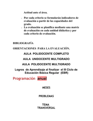 Actitud ante el área.
      o   Por cada criterio se formularán indicadores de
          evaluación a partir de las capacidades del
          grado.
      o   La evaluación se planifica mediante una matriz
          de evaluación en cada unidad didáctica y por
          cada criterio de evaluación.


BIBLIOGRAFÍA
ORIENTACIONES PARA LA EVALUACIÓN.
          AULA POLIDOCENTE COMPLETO
          AULA UNIDOCENTE MULTIGRADO
          AULA POLIDOCENTE MULTIGRADO
 Logros de Aprendizaje al finalizar el III Ciclo de
       Educación Básica Regular (EBR)

Programación anual

                          MESES


                       PROBLEMAS


                         TEMA
                      TRANSVERSAL
 