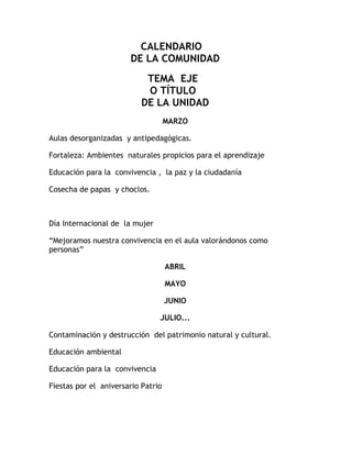 CALENDARIO
                       DE LA COMUNIDAD
                            TEMA EJE
                            O TÍTULO
                           DE LA UNIDAD
                                    MARZO

Aulas desorganizadas y antipedagógicas.

Fortaleza: Ambientes naturales propicios para el aprendizaje

Educación para la convivencia , la paz y la ciudadanía

Cosecha de papas y choclos.



Día Internacional de la mujer

“Mejoramos nuestra convivencia en el aula valorándonos como
personas”

                                    ABRIL

                                    MAYO

                                    JUNIO

                                JULIO...

Contaminación y destrucción del patrimonio natural y cultural.

Educación ambiental

Educación para la convivencia

Fiestas por el aniversario Patrio
 
