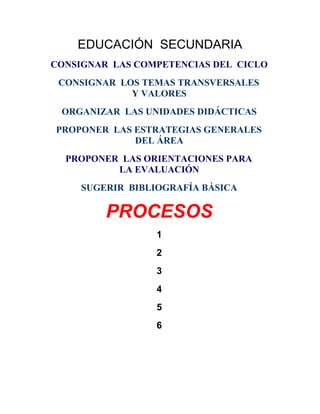 EDUCACIÓN SECUNDARIA
CONSIGNAR LAS COMPETENCIAS DEL CICLO
 CONSIGNAR LOS TEMAS TRANSVERSALES
             Y VALORES
 ORGANIZAR LAS UNIDADES DIDÁCTICAS
PROPONER LAS ESTRATEGIAS GENERALES
             DEL ÁREA
  PROPONER LAS ORIENTACIONES PARA
          LA EVALUACIÓN
     SUGERIR BIBLIOGRAFÍA BÁSICA

         PROCESOS
                  1
                  2
                  3
                  4
                  5
                  6
 