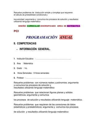 Resuelve problemas de traducción simple y compleja que requieren
el cálculo de probabilidad condicional y

recursividad; argumenta y comunica los procesos de solución y resultados
utilizando lenguaje matemático

     DISEÑO CURRICULAR DIVERSIFICADO AREA DE MATEMATICA

PCI

             PROGRAMACIÓN ANUAL
II. COMPETENCIAS
      INFORMACIÓN GENERAL.


1. Institución Educativa : …………………………………………………..

2. Área : Matemática

3. Grado : 1ro.

4. Horas Semanales : 6 Horas semanales

5. Profesor : ……………………………………………………

Resuelve problemas con números reales y polinomios; argumenta
y comunica los procesos de solución y
resultados utilizando lenguaje matemático

Resuelve problemas que relacionan figuras planas y sólidos
geométricos; argumenta y comunica

los procesos de solución y resultados utilizando lenguaje matemático.

Resuelve problemas que requieren de las conexiones de datos
estadísticos y probabilísticos; argumenta y comunica los procesos

de solución y resultados utilizando lenguaje matemático
 
