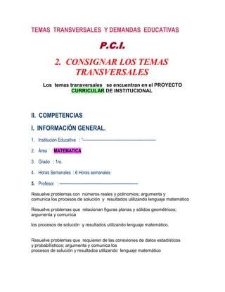 TEMAS TRANSVERSALES Y DEMANDAS EDUCATIVAS

                                             P.C.I.
               2. CONSIGNAR LOS TEMAS
                    TRANSVERSALES
       Los temas transversales se encuentran en el PROYECTO
                  CURRICULAR DE INSTITUCIONAL




II. COMPETENCIAS
I. INFORMACIÓN GENERAL.
1. Institución Educativa : “------------------------------------------------------

2. Área : MATEMATICA

3. Grado : 1ro.

4. Horas Semanales : 6 Horas semanales

5. Profesor : ----------------------------------------------------------

Resuelve problemas con números reales y polinomios; argumenta y
comunica los procesos de solución y resultados utilizando lenguaje matemático

Resuelve problemas que relacionan figuras planas y sólidos geométricos;
argumenta y comunica

los procesos de solución y resultados utilizando lenguaje matemático.


Resuelve problemas que requieren de las conexiones de datos estadísticos
y probabilísticos; argumenta y comunica los
procesos de solución y resultados utilizando lenguaje matemático
 