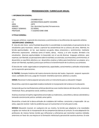 PROGRAMACION CURRICULAR ANUAL
I .INFORMACIONGENERAL.
UGEL : CHUMBIVILCAS
I.E : ANTEROEFRAIN UGARTE VIZCARRA
AREA : ARTE
GRADOS : 5to: Identidad,Equidad,Perseverancia.
HORASY SEMANAS : 02 HORAS.
PROFESOR. : F.EUGENIOIDME IDME
II TITULO GENERAL:
Lenguajes artísticos expresión de emociones y sentimientos en las diferentes de expresión artística.
DESCRIPCIONES GENERALES.
El área de arte tiene como finalidad desarrollar la sensibilidad, la creatividad y el pensamiento de los
estudiantes para reconocer, valorar y apreciar las características de su cultura y de otros. Además, les
brinda oportunidades en las que exprese sus gusto, ideas, emociones y sentimientos mediante
diferentes expresiones artísticas como el teatro, danza, música, y el arte visuales. Brindad a los
estudiantes diversos oportunidades: la trascender con el uso de diversas lenguajes artísticos para
expresar,conlibertad,suspercepcionessobre larealidad,suscreencias,susemocionesy sentimientos; el
desarrollar un equilibrio afectivo a un desarrollos creativo y lúdico para transformar sus propias ser y
actuar con libertad, equidad y justicia que conlleva a la transformación de la cultura y sus contextos.
El área de arte están organizadasencompetencias,capacidades,conocimientos y actitudes relacionados
con la expresión apreciaciones.
EL TEATRO; Concepto histórico del teatro elemento técnicos del teatro. Expresión corporal expresión
vocal, cualidades de la voz, juego de iniciación dramática ejercicios plásticos y vocales.
DANZA; Reconocer la danza popular peruana como un instrumento para su educación integral.
Desarrollas y ejercita la capacidad creadora mediante la incorporación de la danza en la educación.
Comprende que lasmanifestacionesartísticasdancísticas sean medios básicos del desarrollo, emocional,
intelectual, físico, perspectivo social, estético y creador.
Analizayreconoce el espírituregionalistaconservado sus tradiciones, costumbres y danzas valorándolo y
tomando conciencia de justicia caridad y amor patrio.
Desarrollas a través de la danza actitudes de ciudadano del mañana consciente y responsable de sus
actos, capaz de resolver todo los problemas que se le presentan en la lucha para la vida.
MÚSICA Educación musical, en cualquiera de sus niveles, ha tenido que adaptarse a las novedades
surgidas con motivo de la incorporación de las competencias básicas al currículo. En esta adaptación los
profesores de música hemos tenido que reflexionar y esforzarnos por reorientar nuestros métodos
anteriores en favor de una mejora en la formación intelectual y personal de nuestros alumnos. En este
 