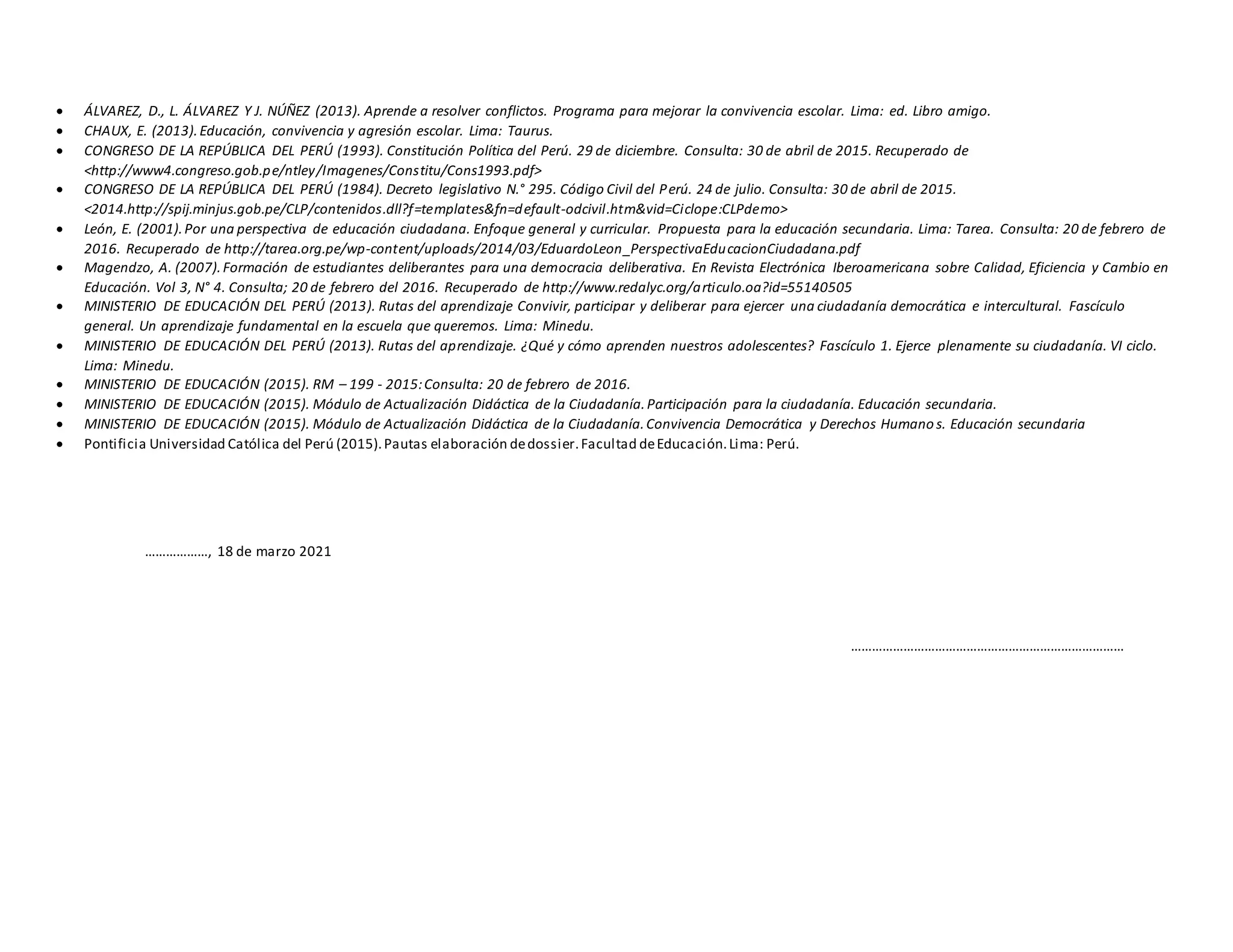  ÁLVAREZ, D., L. ÁLVAREZ Y J. NÚÑEZ (2013). Aprende a resolver conflictos. Programa para mejorar la convivencia escolar. Lima: ed. Libro amigo.
 CHAUX, E. (2013).Educación, convivencia y agresión escolar. Lima: Taurus.
 CONGRESO DE LA REPÚBLICA DEL PERÚ (1993). Constitución Política del Perú. 29 de diciembre. Consulta: 30 de abril de 2015. Recuperado de
˂http://www4.congreso.gob.pe/ntley/Imagenes/Constitu/Cons1993.pdf˃
 CONGRESO DE LA REPÚBLICA DEL PERÚ (1984). Decreto legislativo N.° 295. Código Civil del Perú. 24 de julio. Consulta: 30 de abril de 2015.
˂2014.http://spij.minjus.gob.pe/CLP/contenidos.dll?f=templates&fn=default-odcivil.htm&vid=Ciclope:CLPdemo˃
 León, E. (2001).Por una perspectiva de educación ciudadana. Enfoque general y curricular. Propuesta para la educación secundaria. Lima: Tarea. Consulta: 20 de febrero de
2016. Recuperado de http://tarea.org.pe/wp-content/uploads/2014/03/EduardoLeon_PerspectivaEducacionCiudadana.pdf
 Magendzo, A. (2007).Formación de estudiantes deliberantes para una democracia deliberativa. En Revista Electrónica Iberoamericana sobre Calidad, Eficiencia y Cambio en
Educación. Vol 3, N° 4. Consulta; 20 de febrero del 2016. Recuperado de http://www.redalyc.org/articulo.oa?id=55140505
 MINISTERIO DE EDUCACIÓN DEL PERÚ (2013). Rutas del aprendizaje Convivir, participar y deliberar para ejercer una ciudadanía democrática e intercultural. Fascículo
general. Un aprendizaje fundamental en la escuela que queremos. Lima: Minedu.
 MINISTERIO DE EDUCACIÓN DEL PERÚ (2013). Rutas del aprendizaje. ¿Qué y cómo aprenden nuestros adolescentes? Fascículo 1. Ejerce plenamente su ciudadanía. VI ciclo.
Lima: Minedu.
 MINISTERIO DE EDUCACIÓN (2015). RM – 199 - 2015:Consulta: 20 de febrero de 2016.
 MINISTERIO DE EDUCACIÓN (2015). Módulo de Actualización Didáctica de la Ciudadanía.Participación para la ciudadanía. Educación secundaria.
 MINISTERIO DE EDUCACIÓN (2015). Módulo de Actualización Didáctica de la Ciudadanía.Convivencia Democrática y Derechos Humano s. Educación secundaria
 Pontificia Universidad Católica del Perú (2015).Pautas elaboración dedossier.Facultad deEducación.Lima: Perú.
………………, 18 de marzo 2021
……………………………………………………………………
 
